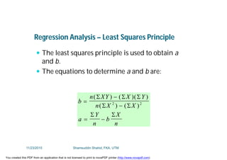 Regression Analysis – Least Squares Principle
 The least squares principle is used to obtain a
and b.
 The equations to determine a and b are:
b
n XY X Y
n X X
a
Y
n
b
X
n



 
( ) ( )( )
( ) ( )
  
 
 
2 2
11/23/2015 Shamsuddin Shahid, FKA, UTM
You created this PDF from an application that is not licensed to print to novaPDF printer (http://www.novapdf.com)
 