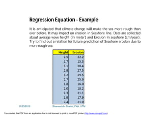 It is anticipated that climate change will make the sea more rough than
ever before. It may impact on erosion in Seashore line. Data are collected
about average wave height (in meter) and Erosion in seashore (cm/year).
Try to find out a relation for future prediction of Seashore erosion due to
more rough sea.
Regression Equation - Example
11/23/2015 Shamsuddin Shahid, FKA, UTM
You created this PDF from an application that is not licensed to print to novaPDF printer (http://www.novapdf.com)
 