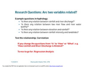 Research Questions: Are two variables related?
Example questions in hydrology:
 “Is there any relation between rainfall and river discharge?”
 “Is there any relation between low river flow and river water
quality?”
 “Is there any relation between elevation and rainfall?”
 “Is there any relation between rainfall intensity and landslides?
Test the relationship: Correlation
If you change the questions from “Is” to “How” or “What”, e.g.
“How rainfall and River Discharge is Related?”
To nee to go for: Regression Analysis
11/23/2015 Shamsuddin Shahid, FKA, UTM
You created this PDF from an application that is not licensed to print to novaPDF printer (http://www.novapdf.com)
 