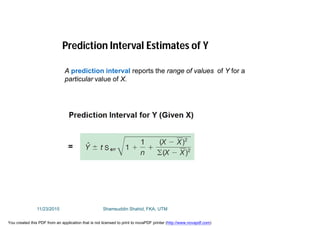 Prediction Interval Estimates of Y
A prediction interval reports the range of values of Y for a
particular value of X.
11/23/2015 Shamsuddin Shahid, FKA, UTM
You created this PDF from an application that is not licensed to print to novaPDF printer (http://www.novapdf.com)
 