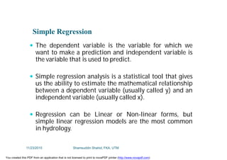 Simple Regression
 The dependent variable is the variable for which we
want to make a prediction and independent variable is
the variable that is used to predict.
 Simple regression analysis is a statistical tool that gives
us the ability to estimate the mathematical relationship
between a dependent variable (usually called y) and an
independent variable (usually called x).
 Regression can be Linear or Non-linear forms, but
simple linear regression models are the most common
in hydrology.
11/23/2015 Shamsuddin Shahid, FKA, UTM
You created this PDF from an application that is not licensed to print to novaPDF printer (http://www.novapdf.com)
 