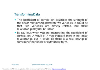 Transforming Data
 The coefficient of correlation describes the strength of
the linear relationship between two variables. It could be
that two variables are closely related, but there
relationship may not be linear.
 Be cautious when you are interpreting the coefficient of
correlation. A value of r may indicate there is no linear
relationship, but it could be there is a relationship of
some other nonlinear or curvilinear form.
11/23/2015 Shamsuddin Shahid, FKA, UTM
You created this PDF from an application that is not licensed to print to novaPDF printer (http://www.novapdf.com)
 
