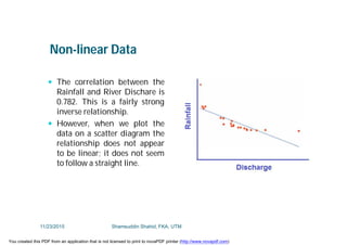 Non-linear Data
 The correlation between the
Rainfall and River Dischare is
0.782. This is a fairly strong
inverse relationship.
 However, when we plot the
data on a scatter diagram the
relationship does not appear
to be linear; it does not seem
to follow a straight line.
11/23/2015 Shamsuddin Shahid, FKA, UTM
You created this PDF from an application that is not licensed to print to novaPDF printer (http://www.novapdf.com)
 