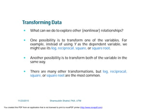 Transforming Data
 What can we do to explore other (nonlinear) relationships?
 One possibility is to transform one of the variables. For
example, instead of using Y as the dependent variable, we
might use its log, reciprocal, square, or square root.
 Another possibility is to transform both of the variable in the
same way.
 There are many other transformations, but log, reciprocal,
square, or square root are the most common.
11/23/2015 Shamsuddin Shahid, FKA, UTM
You created this PDF from an application that is not licensed to print to novaPDF printer (http://www.novapdf.com)
 