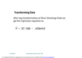 After log transformation of River Discharge Data we
got the regression equation as:
Transforming Data
11/23/2015 Shamsuddin Shahid, FKA, UTM
You created this PDF from an application that is not licensed to print to novaPDF printer (http://www.novapdf.com)
 