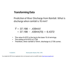 • The value 6.4372 is the log to the base 10 of winnings.
• The antilog of 6.4372 is 2.736
• Therefore, when rainfall is 70mm, discharge is 2.736 cumec.
Transforming Data
Prediction of River Discharge from Rainfall. What is
discharge when rainfall is 70 mm?
11/23/2015 Shamsuddin Shahid, FKA, UTM
You created this PDF from an application that is not licensed to print to novaPDF printer (http://www.novapdf.com)
 