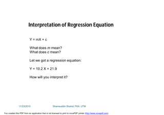 Interpretation of Regression Equation
Y = mX + c
What does m mean?
What does c mean?
Let we got a regression equation:
Y = 10.2 X + 21.9
How will you interpret it?
11/23/2015 Shamsuddin Shahid, FKA, UTM
You created this PDF from an application that is not licensed to print to novaPDF printer (http://www.novapdf.com)
 