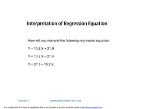How will you interpret the following regression equation:
Y = 10.2 X + 21.9
Y = 10.2 X – 21.9
Y = 21.9 – 10.2 X
Interpretation of Regression Equation
11/23/2015 Shamsuddin Shahid, FKA, UTM
You created this PDF from an application that is not licensed to print to novaPDF printer (http://www.novapdf.com)
 
