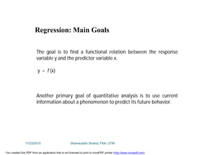 The goal is to find a functional relation between the response
variable y and the predictor variable x.
y = f (x)
Another primary goal of quantitative analysis is to use current
information about a phenomenon to predict its future behavior.
Regression: Main Goals
11/23/2015 Shamsuddin Shahid, FKA, UTM
You created this PDF from an application that is not licensed to print to novaPDF printer (http://www.novapdf.com)
 