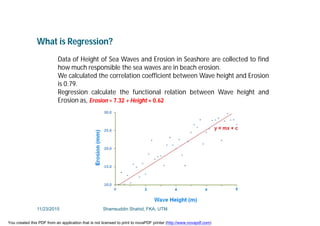 What is Regression?
Data of Height of Sea Waves and Erosion in Seashore are collected to find
how much responsible the sea waves are in beach erosion.
We calculated the correlation coefficient between Wave height and Erosion
is 0.79.
Regression calculate the functional relation between Wave height and
Erosion as, Erosion = 7.32 + Height × 0.62
11/23/2015 Shamsuddin Shahid, FKA, UTM
You created this PDF from an application that is not licensed to print to novaPDF printer (http://www.novapdf.com)
 