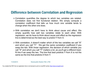 Difference between Correlation and Regression
 Correlation quantifies the degree to which two variables are related.
Correlation does not find functional relation. We simply compute a
correlation coefficient that tells us how much one variable tends to
change when the other one does.
 With correlation we don't have to think about cause and effect. We
simply quantify how well two variables relate to each other. With
regression, we do have to think about cause and effect as the regression
line is determined as the best way to predict Y from X.
 With correlation, it doesn't matter which of the two variables we call "X"
and which you call "Y". We get the same correlation coefficient if you
swap the two. With linear regression, the decision of which variable you
call "X" and which you call "Y" matters a lot, as you'll get a different best-
fit line if we swap the two. The line that best predicts Y from X is not the
same as the line that predicts X from Y.
11/23/2015 Shamsuddin Shahid, FKA, UTM
You created this PDF from an application that is not licensed to print to novaPDF printer (http://www.novapdf.com)
 