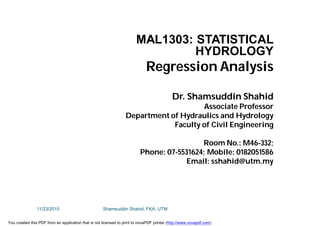 MAL1303: STATISTICAL
HYDROLOGY
Regression Analysis
Dr. Shamsuddin Shahid
Associate Professor
Department of Hydraulics and Hydrology
Faculty of Civil Engineering
Room No.: M46-332;
Phone: 07-5531624; Mobile: 0182051586
Email: sshahid@utm.my
11/23/2015 Shamsuddin Shahid, FKA, UTM
You created this PDF from an application that is not licensed to print to novaPDF printer (http://www.novapdf.com)
 