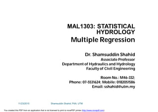 MAL1303: STATISTICAL
HYDROLOGY
Multiple Regression
Dr. Shamsuddin Shahid
Associate Professor
Department of Hydraulics and Hydrology
Faculty of Civil Engineering
Room No.: M46-332;
Phone: 07-5531624; Mobile: 0182051586
Email: sshahid@utm.my
11/23/2015 Shamsuddin Shahid, FKA, UTM
You created this PDF from an application that is not licensed to print to novaPDF printer (http://www.novapdf.com)
 