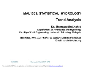 MAL1303: STATISTICAL HYDROLOGY
Trend Analysis
Dr. Shamsuddin Shahid
Department of Hydraulics and Hydrology
Faculty of Civil Engineering, Universiti Teknologi Malaysia
Room No.: M46-332; Phone: 07-5531624; Mobile: 0182051586
Email: sshahid@utm.my
11/23/2015 Shamsuddin Shahid, FKA, UTM
You created this PDF from an application that is not licensed to print to novaPDF printer (http://www.novapdf.com)
 