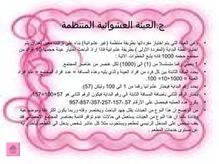 ج . العينة العشوائية المنتظمة  وهي العينة التي يتم اختيار مفرداتها بطريقة منتظمة  ( غير عشوائية )  بناء على ترتيب معين بعد ان يتم اختيار نقطة البداية  ( المفردة الاولى  )  بطريقة عشوائية فاذا اراذ الباحث اختيار عينة حجمها  10  افراد من مجتمع حجمه  1000  فانه يتبع الخطوات الاتية  : 1. يعطي رقما متسلسلا من  (1)  الي  (1000)  لكل عنصر من عناصر المجتمع . يحدد المافة الثابتة بين كل فرد من افراد العينة والذي يليه وهذه المسافة  =  عدد افراد المجتمع  ÷  عدد افراد العينة  = 1000÷10= 100. يحدد رقم البداية فيختار عشوائيا رقما من  1  الي  100  وليكن  (57). يختار الرقم الثاني باضافة المسافة الثابتة الي رقم البداية فيكون الرقم الثاني هو  57+100=157. يكرر هذه العمليه فيحصل على الارقام  957 ، 857 ، 357 ، 257 ، 157 ، 57. من الواضح ان هذا النوع من العينات يقلل جهد الباحث ويختصر وقته وربما يكون اكثر دقة وموضوعية وفائدة ،كما ان هذا النوع من العينات يستعمل في حالات عدم توافر قائمة بعناصر المجتمع الاحصائي فقد يقف شخص على المدخل الرئيسي لمطعم ويستجوب مثلا كل عاشر شخص يدخل الي المطعم ليأخد رايه عن مستوى خدمات المطعم  . 