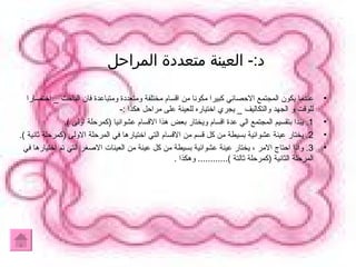 د :-  العينة متعددة المراحل  عندما يكون المجتمع الاحصائي كبيرا مكونا من اقسام مختلفة ومتعددة ومتباعدة فان الباحث  _  اختصارا للوقت و الجهد والتكاليف  _  يجري اختياره للعينة على مراحل هكذا  :- 1.  يبدا بتقسيم المجتمع الي عدة اقسام ويختار بعض هذا الاقسام عشوائيا  ( كمرحلة اولى  ). 2.  يختار عينة عشوائية بسيطة من كل قسم من الاقسام التي اختيارها في المرحلة الاولى  ( كمرحلة ثانية  ). 3.  واذا احتاج الامر ، يختار عينة عشوائية بسيطة من كل عينة من العينات الاصغر التي تم اختيارها في المرحلة الثانية  ( كمرحلة ثالتة  )............  وهكذا  . 