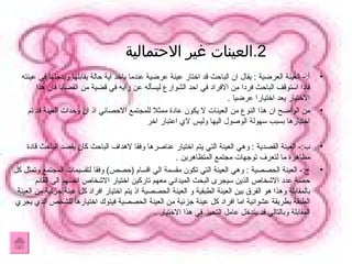 2. العينات غير الاحتمالية  أ :-  العينة العرضية  :  يقال ان الباحث قد اختار عينة عرضية عندما ياخد اية حالة يقابلها ويدخلها في عينته فاذا استوقف الباحث فردا من الافراد في احد الشوارع ليسأله عن رايه في قضية من القضايا فان هذا الاختيار يعد اختيارا عرضيا  . من الواضح ان هذا النوع من العينات لا يكون عادة ممثلا للمجتمع الاحصائي اذ ان وحدات العينة قد تم اختيارها بسبب سهولة الوصول اليها وليس لاي اعتبار اخر  ب :-  العينة القصدية  :  وهي العينة التي يتم اختيار عناصرها وفقا لاهداف الباحث كان يقصد الباحث قادة مظاهرة ما لتعرف توجهات مجتمع المتظاهرين  . ج :-  العينة الحصصية  :  وهي العينة التي تكون مقسمة الي اقسام  ( حصص )  وفقا لتقسيمات المجتمع وتمثل كل حصة عدد الاشخاص الذين سيجرى البحث الميداني معهم تاركين اختيار الاشخاص انفسهم الى القائم بالمقابلة وهذا هو الفرق بين العينة الطبقية و العينة الحصصية اذ يتم اختيار افراد كل عينة جزئية من العينة الطبقة بطريقة عشوائية اما افراد كل عينة جزئية من العينة الحصصية فيتوك اختيارها للشخص الذي يجري المقابلة وبالتالي قد يتدخل عامل التحيز في هذا الاختيار  . 