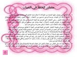 مصادر الخطأ في العينات ان النتائج التي يحصل عليها الباحث من العينة قد لا تماثل تماما النتائج التي يحصل عليها من الحصر الشامل ،وذلك لان العينات عرضة لنوعين اساسيين من الاخطاء  :  اخطاء التحيز واخطاء الصدفة  ( المعاينة ). اولا :-  اخطاء التحيز _  وهي الاخطاء التي تتعرض لها العينة لاسباب شتى مثل عدم الدقة في القياس او عدم كفاءة الباحثين او غموض كشوف الاسئلة او اعطاء بيانات غير صحيحة من قبل الاشخاص الذين تجمع منهم البيانات وهذه الاخطاء لسوء الحظ لا يمكن حصرها ووضع حدود لها  . ثانيا :-  وترجع الي طبيعة الاختيار العشوائي للعينة فخواص العينة لا تتطابق مع خواص المجتمع الذي اختيرت منه ولذا فان تعميم اي خاصية من خواص العينة على المجتمع بكامله يتضمن الوقوع في خطأ يسمى خطأ الصدفة  ( المعاينة )  فاذا ما حسبنا الوسط الحسابي  ( س )  مثلا لكل عينة من العينات التي يمكن تكوينها من حجم معين لوجدنا ان هناك فروقا بين هذه الاوساط بعضها عن بعض وبينها وبين الوسط الحسابي للمجتمع الاصلي  (u)   و ( يقرا ميو  )  ان الفرق  ( س _ (u   لاي عينة من العينات يقيس لنا خطأ الصدفة  ( المعاينة  )  ويلاحظ ان هذا الفرق يكون موجبا او سالبا او صفرا اما المجموع الكلي لجميع اخطاء الصدفة لكل العينات الممكنة فيساوي صفرا  ويلاحظ ايضا انه على العكس من اخطاء التحيز فان اخطاء الصدفة  ( المعاينة )  يمكن قياسها ووضع حدود لها مما اعطى اسلوب العينة مزيدا من الثقة و اصبح هو الاسلوب المعتمد في جمع البيانات في معظم الدراسات الاحصائية  . 