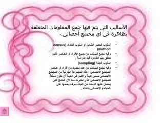 أسلوب الحصر الشامل أو اسلوب التعداد  (census method) وفيه تجمع البيانات من جميع الافراد أو العناصر الذين تتعلق بهم الظاهرة قيد الدراسة  . اسلوب العينة  (sampling) وفيه تجمع البيانات من عدد محدود من أفراد أو عناصر المجتمع الاحصائي  .  هذه المجموعة الجزئية من المجتمع الأحصائي تسمى عينة والأصل في العينة أن تكون ممثلة للمجتمع الاحصائي الذي اختبرت منه لان النتائج التي يحصل عليها الباحث من العينة سوف يعممها على المجتمع الاحصائي بكامله  . الأساليب التي يتم فيها جمع المعلومات المتعلقة بظاهرة في اي مجتمع أحصائي :- 