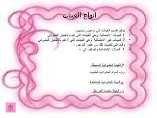 انواع العينات  يمكن تقسيم العينات الي نوعين رئيسيين : 1. العينات الاحتمالية  : وهي العينات التي تتم بالاختيار العشوائي  2. العينات غير الاحتمالية  : وهي العينات التي لا تتم بالاختيار العشوائي  وفيما يلي تفصيل لكل من هذين النوعين  : 1.  العينات الاحتمالية وتصنف الي  :- ب :-  العينة العشوائية الطبقية ج . العينة العشوائية المنتظمة  د :-  العينة متعددة المراحل أ . العينة العشوائية البسيطة  