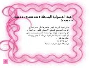 العينة العشوائية البسيطة  (simpel Random sample) وهي العينة التي يتم تكوين عناصرها على اساس تساوي الفرص امام جميع المجتمع الاحصائي للظهور في العينة او ان اية مجموعة جزئية من المجتمع الاحصائي وبحجم معين لها الفرصة نفسها لتختار كعينة من ذلك المجتمع ويتم ذلك عمليا بطريقتين :- 1.طريقة القرعة  2.طريقة جدول الارقام العشوائية  