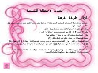 :_  العينات الاحتمالية البسيطة   وتستخدم عادة في حالة المجتمعات المتجانسة الصغيرة فاذا اراد باحث اختيار خمسة اطفال كعينة من مجتمع حجمه  30  طفلا فانه يقوم بما يلي  : يعطي لكل طفل من الاطفال الثلاثين رقما متسلسلا من  1_ 30 . يكتب الارقام من  1  الي  30  على قصاصات صغيرة متماثلة من الورق  . يطوي القصاصات ويضعها في سلة او صندوق ويخلطها جيدا  . يسحب قصاصة اولى ويسجل الرقم الذي تحمله وليكن  (8). بعيد القصاصة الي الكيس ويمزج القصاصات جميعها من جديد ويسحب قصاصة ثانية ويسجل الرقم الذي تحمله وليكن  (15) { اذا سحبت القصاصة التي تحمل الرقم  (8)  كما في المرة الاولى فتعتبر لاغيه وتعاد الي الكيس ويتم السحب من جديد  }. تكرر هذه العملية  _  عملية السحب مع الارجاع  _  حتى يتكون لدى الباحث الارقام الخمسة المطلوبة ويعين الاطفال اصحاب هذه الارقام فيكونون مفردات العينة العشوائية البسيطة  .  اولأ :_  طريقة القرعة 