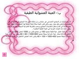 ب :-  العينة العشوائية الطبقية  اذا وجد الباحث ان المجتمع الاحصائي غير متجانس وان بامكانه تقسيم هذا المجتمع الي قسمين او اكثر منفصلين وشاملين وفق معيار معين ولكي تكون العينة ممثلة تمثيلا صادقا لهذا المجتمع فانه يجعل العينة ايضا مقسمة الى اقسام مناظرة لتقسيمات المجتمع ويسحب بالطريقة العشوائية البسيطة عينة من كل قسم ويكون اتحاد هذه العينات الجزئية هي العينة الطبقية المطلوبة  . فاذا اراد باحث اختيار عينة طبقية حجمها  100  من مجتمع مكون من  1000  شخص  600  منهم ذكور والباقي اناث فانه يختار عينة عشوائية بسيطة حجمها  600÷1000 × 60 = 60  ويختار من الاناث عينة عشوائية بسيطة حجمها  400÷1000 × 100 = 40  ويكون اتحاد العينتين الناتجتين هي العينة المطلوبة  . 