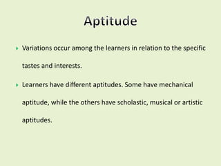  Variations occur among the learners in relation to the specific
tastes and interests.
 Learners have different aptitudes. Some have mechanical
aptitude, while the others have scholastic, musical or artistic
aptitudes.
 