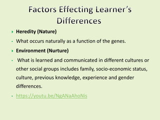  Heredity (Nature)
• What occurs naturally as a function of the genes.
 Environment (Nurture)
• What is learned and communicated in different cultures or
other social groups includes family, socio-economic status,
culture, previous knowledge, experience and gender
differences.
• https://youtu.be/NgANaAhoNis
 