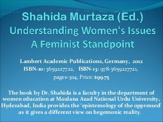 Lambert Academic Publications, Germany, 2012
ISBN-10: 3659227722, ISBN-13: 978-3659227721,
pages-304, Price: $99.75
The book by Dr. Shahida is a faculty in the department of
women education at Maulana Azad National Urdu University,
Hyderabad, India provides the ‘epistemology of the oppressed’
as it gives a different view on hegemonic reality.
 
