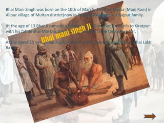 Bhai Mani Singh was born on the 10th of March, 1644 as Mania (Mani Ram) in
Alipur village of Multan district(now in Punjab, Pakistan) in a Rajput family.
At the age of 13 Bhai Ji came as a follower with Guru Har Rai Sahib to Kiratpur
with his fatherBhai Mai Das Ji and stayed back to serve the Guru-Ghar.
At the ageof 15 years Bhai Ji got married to Bibi Seeto Ji, daughter of Bhai Lakhi
Rai Ji.
Bhai mani singh Ji
 