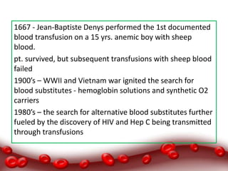 1667 - Jean-Baptiste Denys performed the 1st documented
blood transfusion on a 15 yrs. anemic boy with sheep
blood.
pt. survived, but subsequent transfusions with sheep blood
failed
1900’s – WWII and Vietnam war ignited the search for
blood substitutes - hemoglobin solutions and synthetic O2
carriers
1980’s – the search for alternative blood substitutes further
fueled by the discovery of HIV and Hep C being transmitted
through transfusions
 