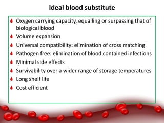 Ideal blood substitute
Oxygen carrying capacity, equalling or surpassing that of
biological blood
Volume expansion
Universal compatibility: elimination of cross matching
Pathogen free: elimination of blood contained infections
Minimal side effects
Survivability over a wider range of storage temperatures
Long shelf life
Cost efficient
 