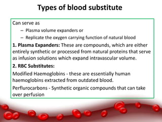 Types of blood substitute:
Can serve as
– Plasma volume expanders or
– Replicate the oxygen carrying function of natural blood
1. Plasma Expanders: These are compounds, which are either
entirely synthetic or processed from natural proteins that serve
as infusion solutions which expand intravascular volume.
2. RBC Substitutes:
Modified Haemoglobins - these are essentially human
haemoglobins extracted from outdated blood.
Perflurocarbons - Synthetic organic compounds that can take
over perfusion
 
