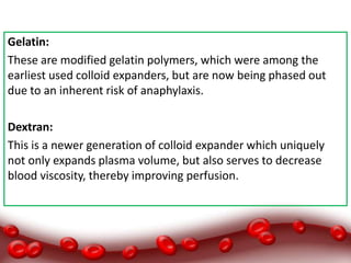 Gelatin:
These are modified gelatin polymers, which were among the
earliest used colloid expanders, but are now being phased out
due to an inherent risk of anaphylaxis.
Dextran:
This is a newer generation of colloid expander which uniquely
not only expands plasma volume, but also serves to decrease
blood viscosity, thereby improving perfusion.
 