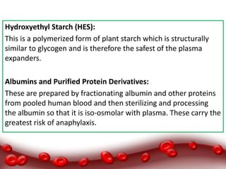 Hydroxyethyl Starch (HES):
This is a polymerized form of plant starch which is structurally
similar to glycogen and is therefore the safest of the plasma
expanders.
Albumins and Purified Protein Derivatives:
These are prepared by fractionating albumin and other proteins
from pooled human blood and then sterilizing and processing
the albumin so that it is iso-osmolar with plasma. These carry the
greatest risk of anaphylaxis.
 
