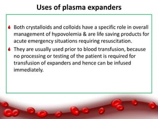 Uses of plasma expanders
Both crystalloids and colloids have a specific role in overall
management of hypovolemia & are life saving products for
acute emergency situations requiring resuscitation.
They are usually used prior to blood transfusion, because
no processing or testing of the patient is required for
transfusion of expanders and hence can be infused
immediately.
 