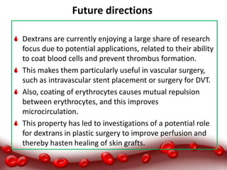 Future directions:
Dextrans are currently enjoying a large share of research
focus due to potential applications, related to their ability
to coat blood cells and prevent thrombus formation.
This makes them particularly useful in vascular surgery,
such as intravascular stent placement or surgery for DVT.
Also, coating of erythrocytes causes mutual repulsion
between erythrocytes, and this improves
microcirculation.
This property has led to investigations of a potential role
for dextrans in plastic surgery to improve perfusion and
thereby hasten healing of skin grafts.
 