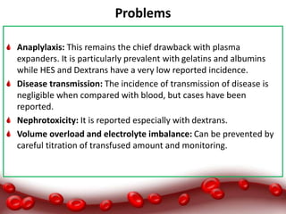 Problems
Anaplylaxis: This remains the chief drawback with plasma
expanders. It is particularly prevalent with gelatins and albumins
while HES and Dextrans have a very low reported incidence.
Disease transmission: The incidence of transmission of disease is
negligible when compared with blood, but cases have been
reported.
Nephrotoxicity: It is reported especially with dextrans.
Volume overload and electrolyte imbalance: Can be prevented by
careful titration of transfused amount and monitoring.
 