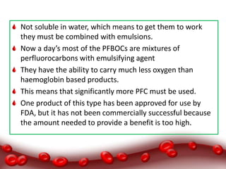 Not soluble in water, which means to get them to work
they must be combined with emulsions.
Now a day’s most of the PFBOCs are mixtures of
perfluorocarbons with emulsifying agent
They have the ability to carry much less oxygen than
haemoglobin based products.
This means that significantly more PFC must be used.
One product of this type has been approved for use by
FDA, but it has not been commercially successful because
the amount needed to provide a benefit is too high.
 