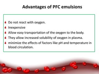 Advantages of PFC emulsions
Do not react with oxygen.
Inexpensive
Allow easy transportation of the oxygen to the body.
They allow increased solubility of oxygen in plasma.
minimize the effects of factors like pH and temperature in
blood circulation.
 