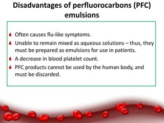 Disadvantages of perfluorocarbons (PFC)
emulsions
Often causes flu-like symptoms.
Unable to remain mixed as aqueous solutions – thus, they
must be prepared as emulsions for use in patients.
A decrease in blood platelet count.
PFC products cannot be used by the human body, and
must be discarded.
 