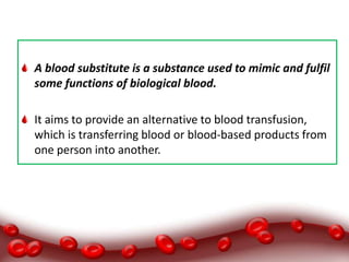 A blood substitute is a substance used to mimic and fulfil
some functions of biological blood.
It aims to provide an alternative to blood transfusion,
which is transferring blood or blood-based products from
one person into another.
 