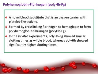 Polyhemoglobin-Fibrinogen (polyHb-Fg)
A novel blood substitute that is an oxygen carrier with
platelet-like activity.
Formed by crosslinking fibrinogen to hemoglobin to form
polyhemoglobin-fibrinogen (polyHb-Fg).
In the in vitro experiments, PolyHb-Fg showed similar
clotting times as whole blood, whereas polyHb showed
significantly higher clotting times.
 