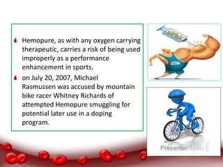 Hemopure, as with any oxygen carrying
therapeutic, carries a risk of being used
improperly as a performance
enhancement in sports.
on July 20, 2007, Michael
Rasmussen was accused by mountain
bike racer Whitney Richards of
attempted Hemopure smuggling for
potential later use in a doping
program.
 
