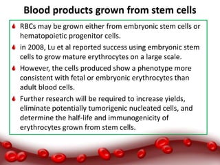 Blood products grown from stem cells
RBCs may be grown either from embryonic stem cells or
hematopoietic progenitor cells.
in 2008, Lu et al reported success using embryonic stem
cells to grow mature erythrocytes on a large scale.
However, the cells produced show a phenotype more
consistent with fetal or embryonic erythrocytes than
adult blood cells.
Further research will be required to increase yields,
eliminate potentially tumorigenic nucleated cells, and
determine the half-life and immunogenicity of
erythrocytes grown from stem cells.
 