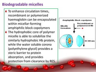 Biodegradable micelles
To enhance circulation times,
recombinant or polymerized
haemoglobin can be encapsulated
within micellar-forming
amphiphilic block copolymers
The hydrophobic core of polymer
micelle is able to solubilize the
similarly hydrophobic Hb protein,
while the water soluble corona
(polyethylene glycol) provides a
steric barrier to protein
absorption, and provides
protection from clearance by RES.
 