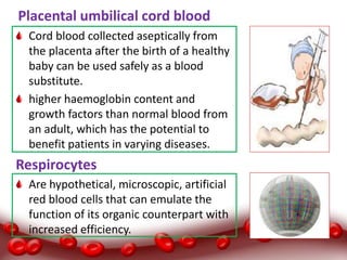 Placental umbilical cord blood
Cord blood collected aseptically from
the placenta after the birth of a healthy
baby can be used safely as a blood
substitute.
higher haemoglobin content and
growth factors than normal blood from
an adult, which has the potential to
benefit patients in varying diseases.
Respirocytes
Are hypothetical, microscopic, artificial
red blood cells that can emulate the
function of its organic counterpart with
increased efficiency.
 