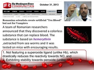 A team of Romanian researchers
announced that they discovered a colorless
substance that can replace blood. The
substance is based on hemerythrin
,extracted from sea worms and it was
tested on mice with encouraging results.
October 31, 2013
1. Not featuring a superoxide ligand (unlike Hb), which
drastically reduces the reactivity towards NO, and
2. Exhibiting stability towards peroxide (unlike Hb).
 