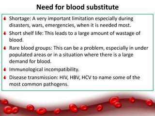 Need for blood substitute
Shortage: A very important limitation especially during
disasters, wars, emergencies, when it is needed most.
Short shelf life: This leads to a large amount of wastage of
blood.
Rare blood groups: This can be a problem, especially in under
populated areas or in a situation where there is a large
demand for blood.
Immunological incompatibility.
Disease transmission: HIV, HBV, HCV to name some of the
most common pathogens.
 